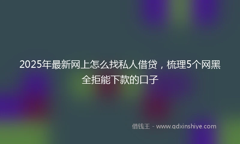 2025年最新网上怎么找私人借贷,梳理5个网黑全拒能下款的口子