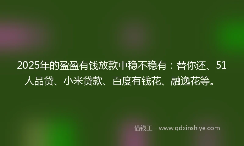 2025年的盈盈有钱放款中稳不稳有：替你还、51人品贷、小米贷款、百度有钱花、融逸花等。