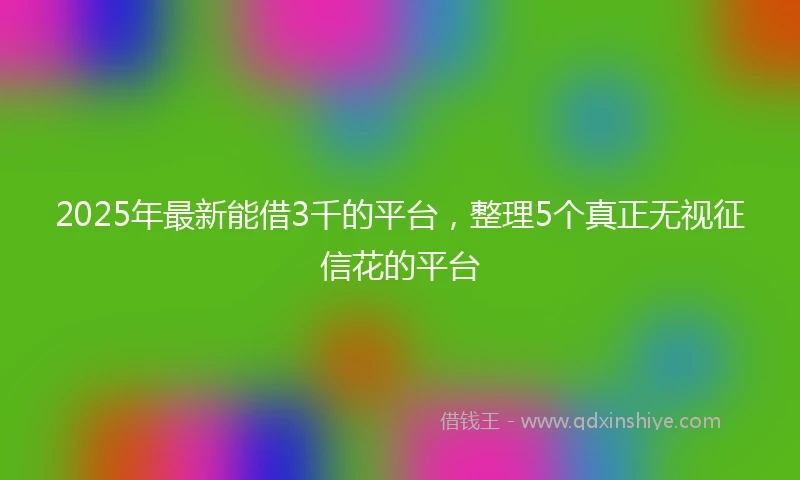 2025年最新能借3千的平台，整理5个真正无视征信花的平台