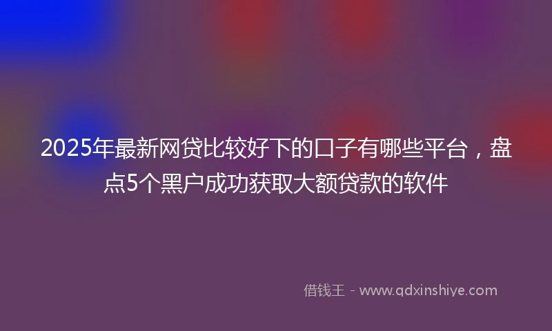 2025年最新网贷比较好下的口子有哪些平台，盘点5个黑户成功获取大额贷款的软件