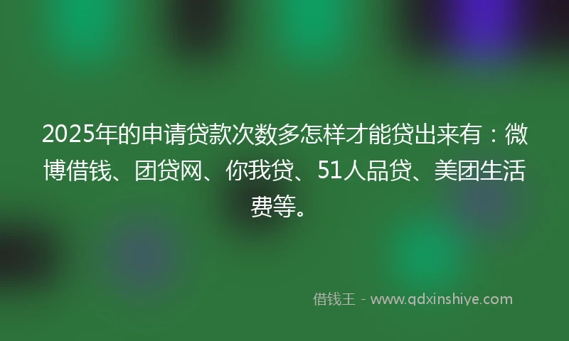 2025年的申请贷款次数多怎样才能贷出来有：微博借钱、团贷网、你我贷、51人品贷、美团生活费等。