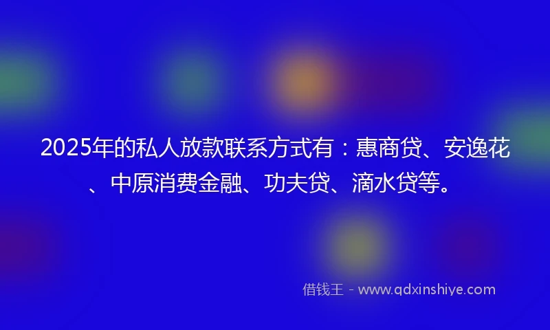 2025年的私人放款联系方式有：惠商贷、安逸花、中原消费金融、功夫贷、滴水贷等。