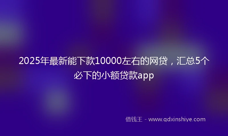 2025年最新能下款10000左右的网贷，汇总5个必下的小额贷款app