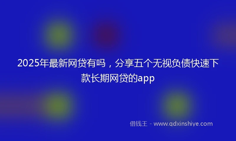 2025年最新网贷有吗,分享五个无视负债快速下款长期网贷的app