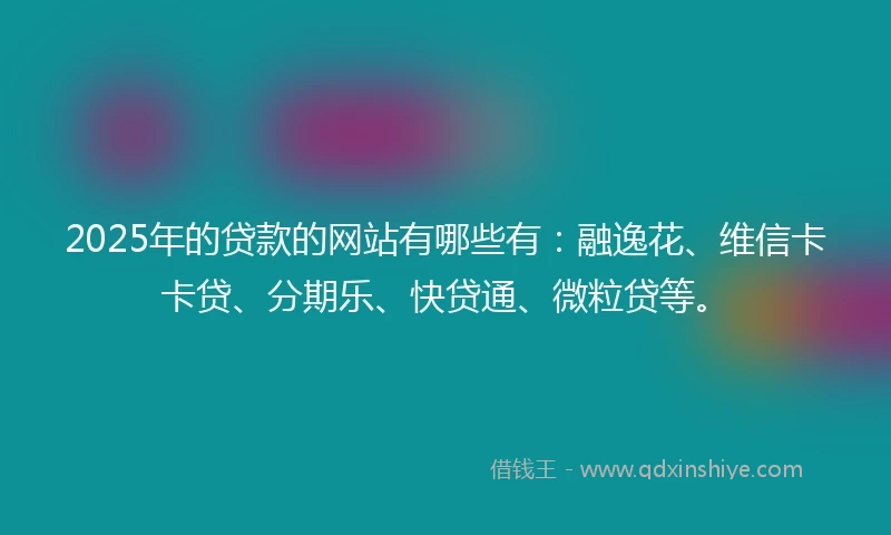 2025年的贷款的网站有哪些有：融逸花、维信卡卡贷、分期乐、快贷通、微粒贷等。