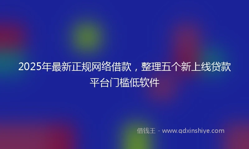 2025年最新正规网络借款，整理五个新上线贷款平台门槛低软件