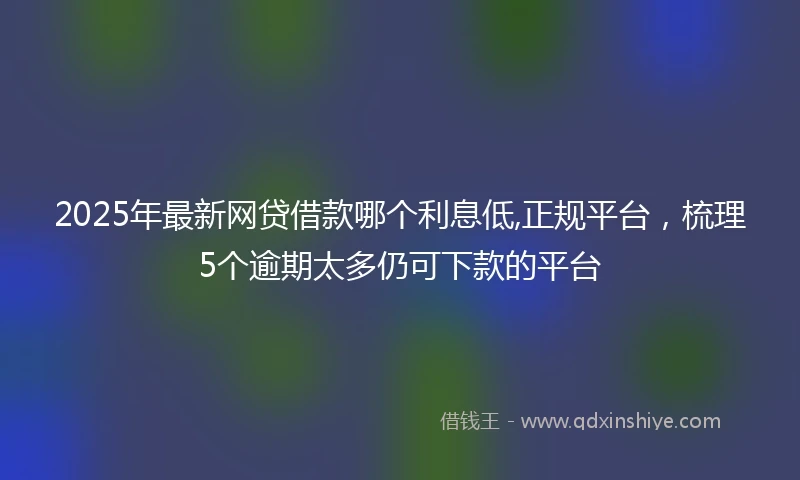 2025年最新网贷借款哪个利息低,正规平台，梳理5个逾期太多仍可下款的平台