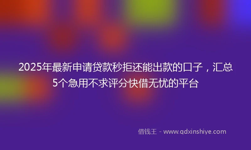 2025年最新申请贷款秒拒还能出款的口子，汇总5个急用不求评分快借无忧的平台