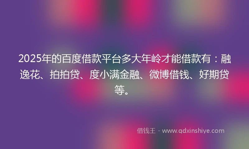 2025年的百度借款平台多大年岭才能借款有：融逸花、拍拍贷、度小满金融、微博借钱、好期贷等。