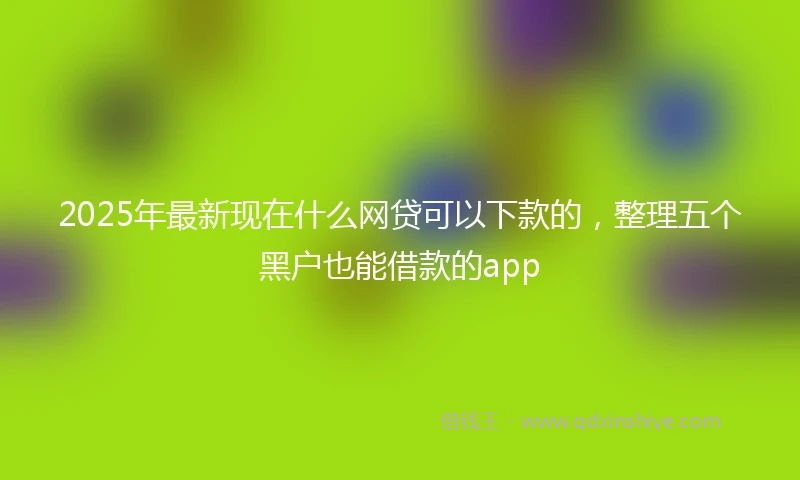 2025年最新现在什么网贷可以下款的，整理五个黑户也能借款的app