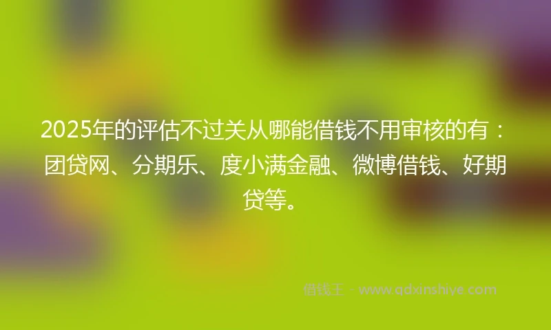 2025年的评估不过关从哪能借钱不用审核的有：团贷网、分期乐、度小满金融、微博借钱、好期贷等。