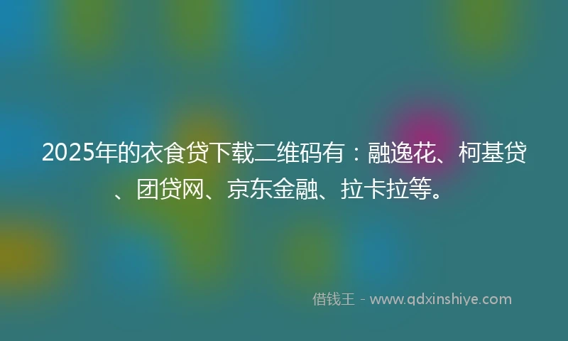 2025年的衣食贷下载二维码有：融逸花、柯基贷、团贷网、京东金融、拉卡拉等。