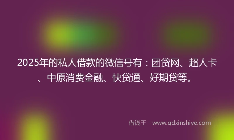 2025年的私人借款的微信号有：团贷网、超人卡、中原消费金融、快贷通、好期贷等。
