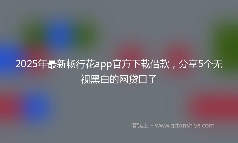 2025年最新畅行花app官方下载借款，分享5个无视黑白的网贷口子