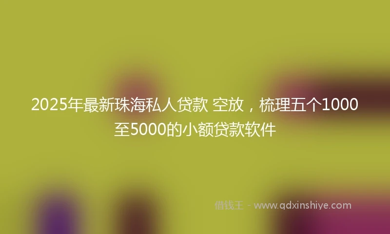 2025年最新珠海私人贷款 空放，梳理五个1000至5000的小额贷款软件