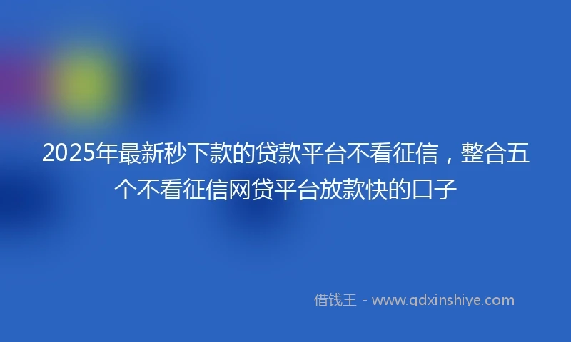 2025年最新秒下款的贷款平台不看征信，整合五个不看征信网贷平台放款快的口子