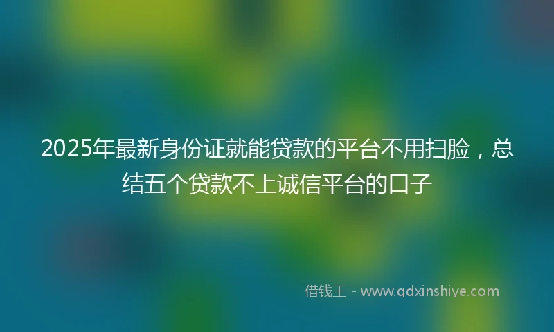 2025年最新身份证就能贷款的平台不用扫脸，总结五个贷款不上诚信平台的口子