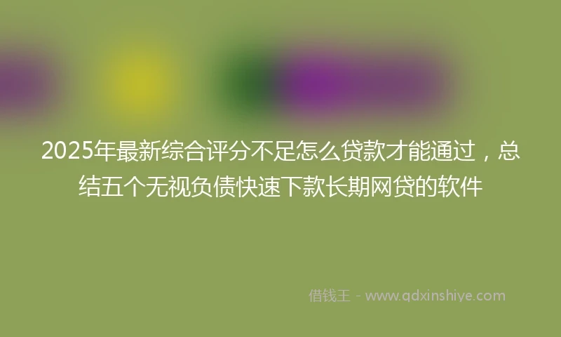 2025年最新综合评分不足怎么贷款才能通过，总结五个无视负债快速下款长期网贷的软件