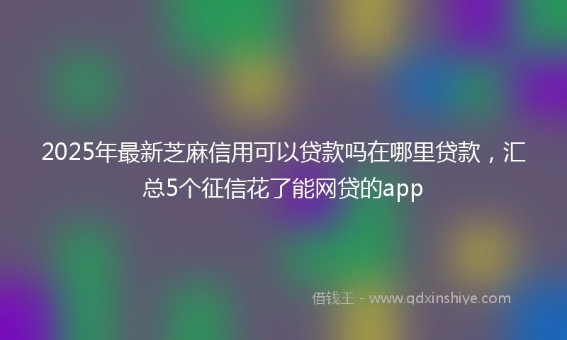 2025年最新芝麻信用可以贷款吗在哪里贷款，汇总5个征信花了能网贷的app