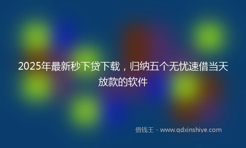2025年最新秒下贷下载，归纳五个无忧速借当天放款的软件