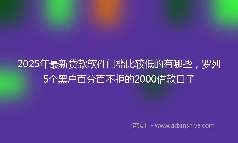 2025年最新贷款软件门槛比较低的有哪些，罗列5个黑户百分百不拒的2000借款口子