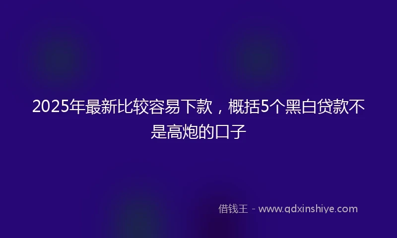 2025年最新比较容易下款，概括5个黑白贷款不是高炮的口子