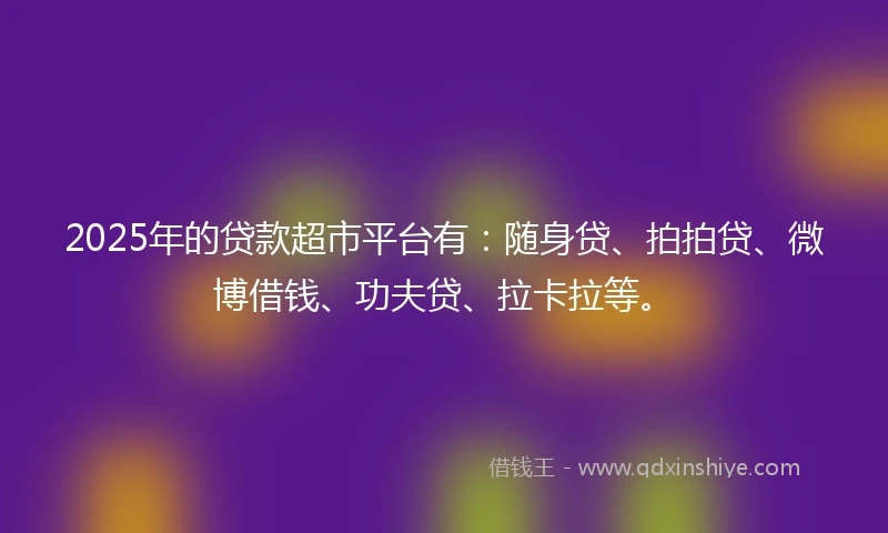 2025年的贷款超市平台有：随身贷、拍拍贷、微博借钱、功夫贷、拉卡拉等。