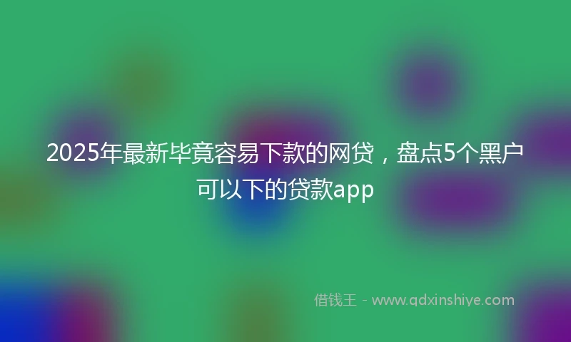 2025年最新毕竟容易下款的网贷，盘点5个黑户可以下的贷款app