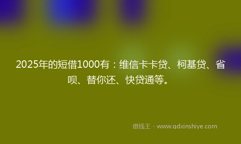 2025年的短借1000有：维信卡卡贷、柯基贷、省呗、替你还、快贷通等。