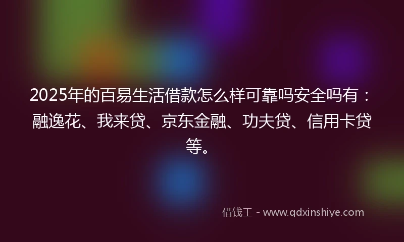 2025年的百易生活借款怎么样可靠吗安全吗有：融逸花、我来贷、京东金融、功夫贷、信用卡贷等。