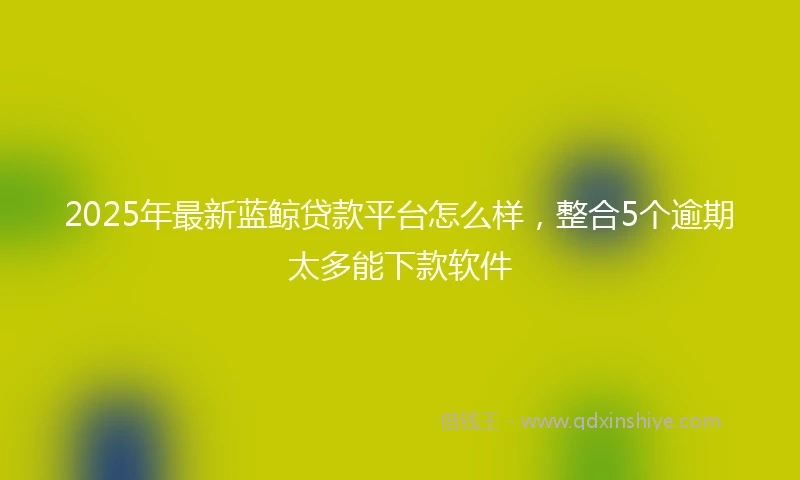 2025年最新蓝鲸贷款平台怎么样，整合5个逾期太多能下款软件