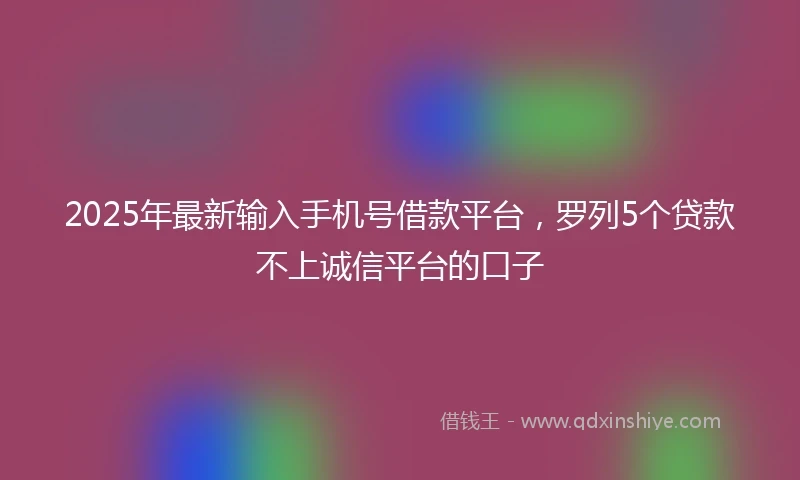 2025年最新输入手机号借款平台，罗列5个贷款不上诚信平台的口子