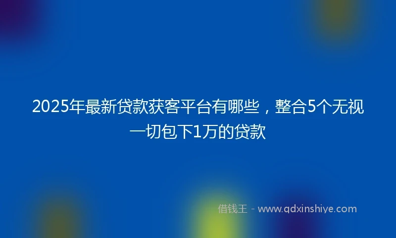 2025年最新贷款获客平台有哪些，整合5个无视一切包下1万的贷款