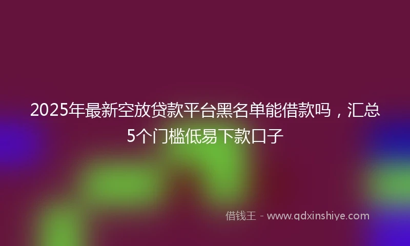 2025年最新空放贷款平台黑名单能借款吗，汇总5个门槛低易下款口子