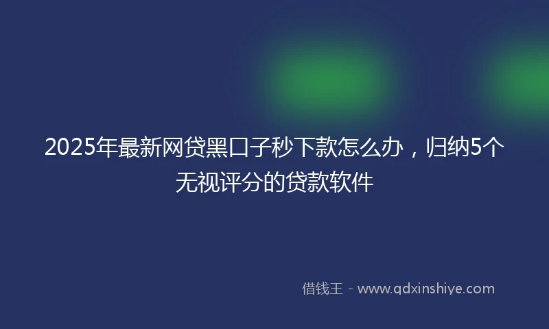 2025年最新网贷黑口子秒下款怎么办，归纳5个无视评分的贷款软件