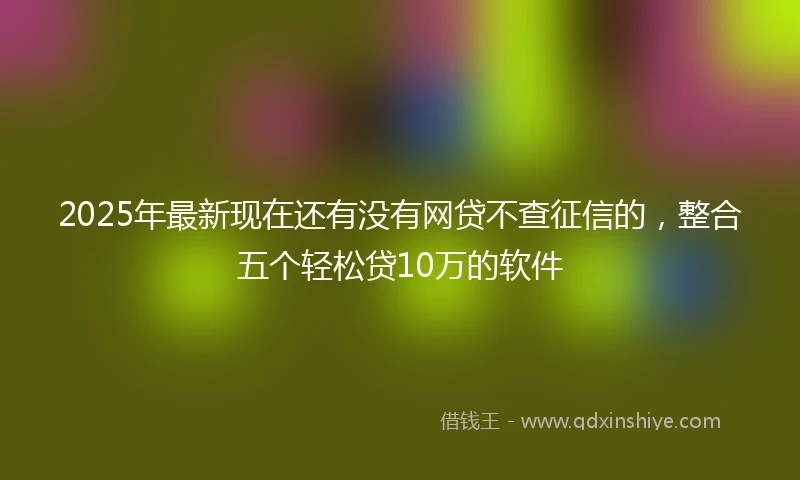 2025年最新现在还有没有网贷不查征信的，整合五个轻松贷10万的软件