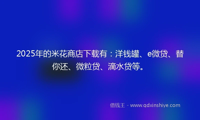 2025年的米花商店下载有：洋钱罐、e微贷、替你还、微粒贷、滴水贷等。