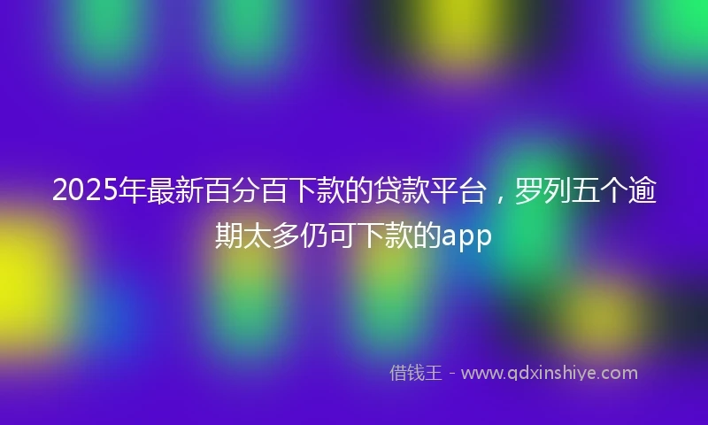 2025年最新百分百下款的贷款平台，罗列五个逾期太多仍可下款的app