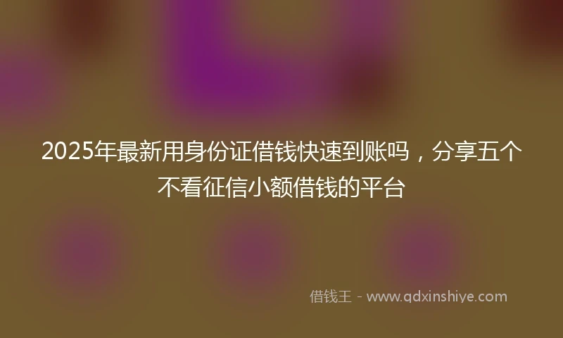2025年最新用身份证借钱快速到账吗，分享五个不看征信小额借钱的平台