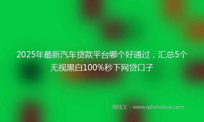 2025年最新汽车贷款平台哪个好通过，汇总5个无视黑白100%秒下网贷口子