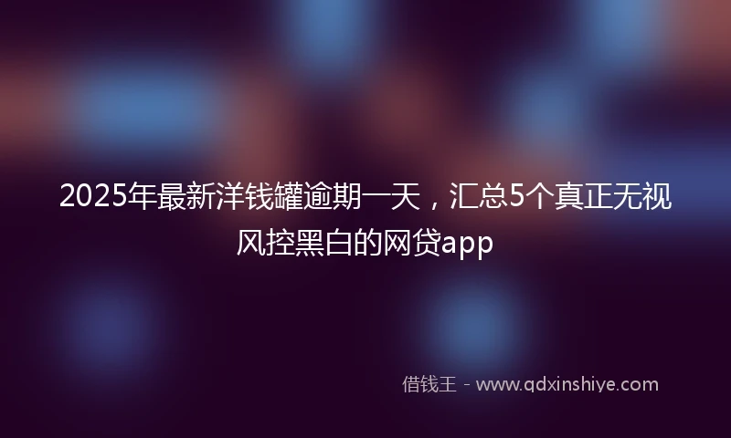 2025年最新洋钱罐逾期一天，汇总5个真正无视风控黑白的网贷app
