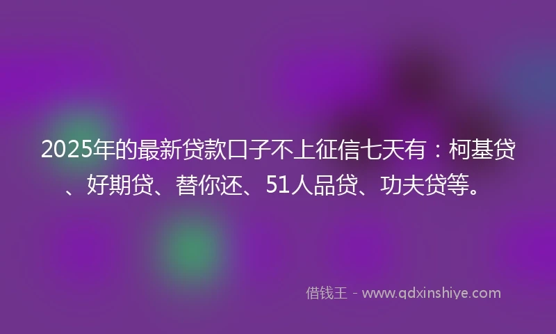 2025年的最新贷款口子不上征信七天有：柯基贷、好期贷、替你还、51人品贷、功夫贷等。