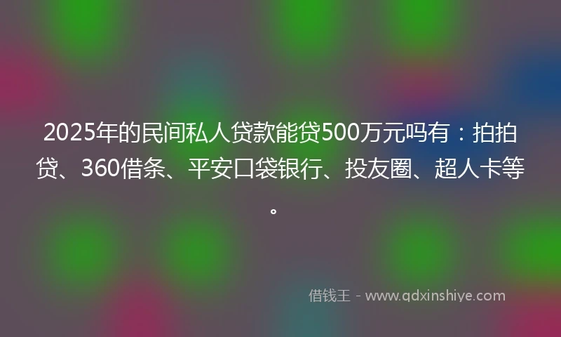 2025年的民间私人贷款能贷500万元吗有：拍拍贷、360借条、平安口袋银行、投友圈、超人卡等。