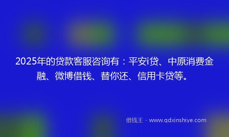 2025年的贷款客服咨询有:平安i贷、中原消费金融、微博借钱、替你还、信用卡贷等。