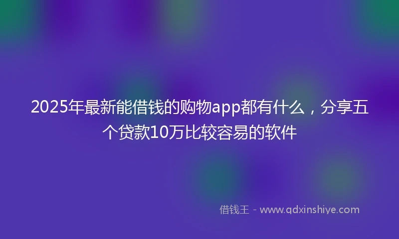 2025年最新能借钱的购物app都有什么，分享五个贷款10万比较容易的软件