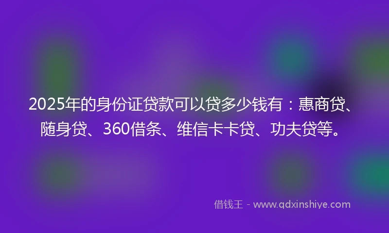 2025年的身份证贷款可以贷多少钱有：惠商贷、随身贷、360借条、维信卡卡贷、功夫贷等。