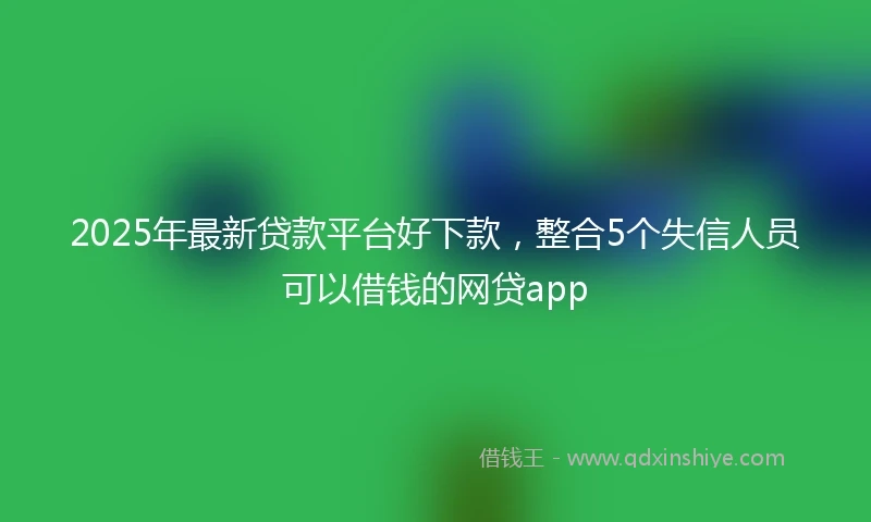 2025年最新贷款平台好下款，整合5个失信人员可以借钱的网贷app