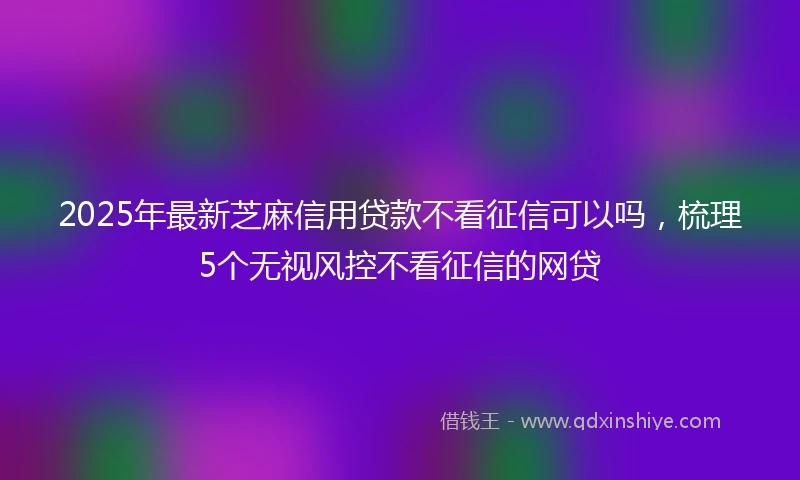 2025年最新芝麻信用贷款不看征信可以吗，梳理5个无视风控不看征信的网贷