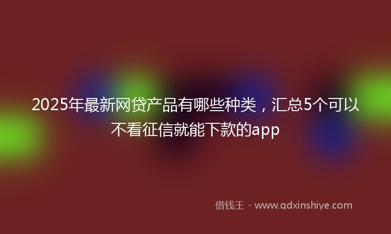 2025年最新网贷产品有哪些种类,汇总5个可以不看征信就能下款的app
