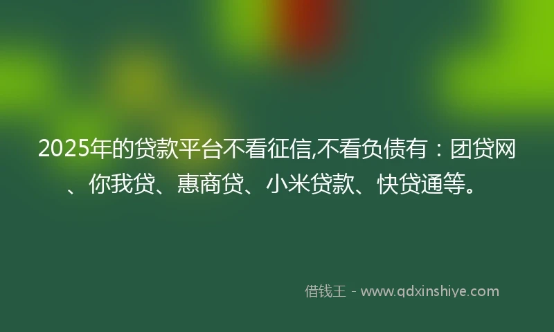 2025年的贷款平台不看征信,不看负债有：团贷网、你我贷、惠商贷、小米贷款、快贷通等。